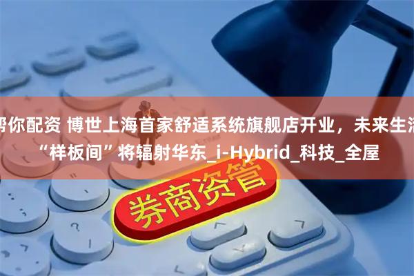 帮你配资 博世上海首家舒适系统旗舰店开业，未来生活“样板间”将辐射华东_i-Hybrid_科技_全屋