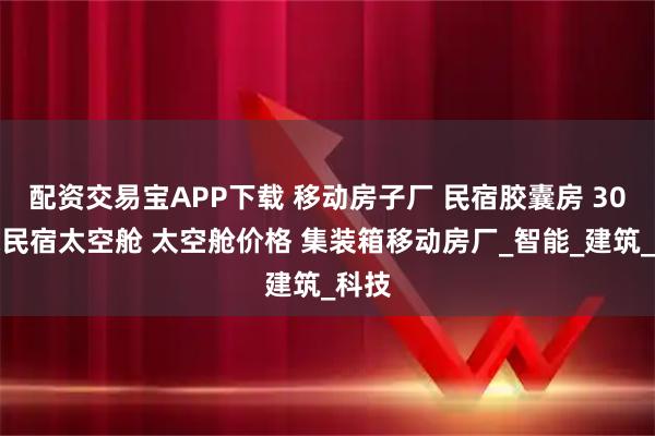 配资交易宝APP下载 移动房子厂 民宿胶囊房 30平米民宿太空舱 太空舱价格 集装箱移动房厂_智能_建筑_科技