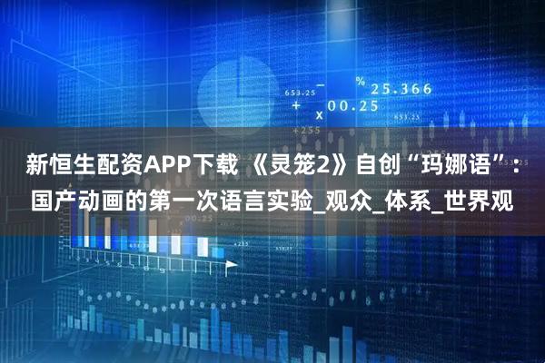新恒生配资APP下载 《灵笼2》自创“玛娜语”：国产动画的第一次语言实验_观众_体系_世界观