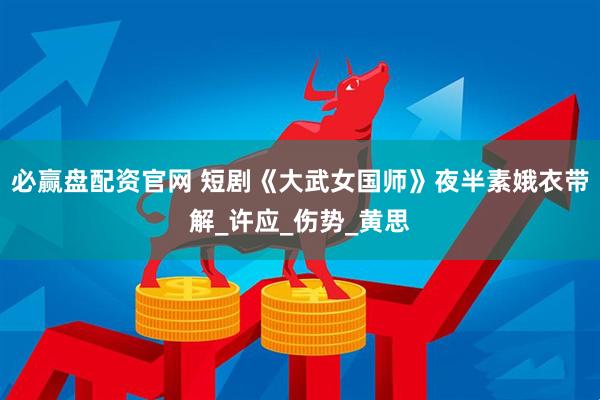 必赢盘配资官网 短剧《大武女国师》夜半素娥衣带解_许应_伤势_黄思
