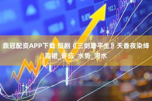 鼎冠配资APP下载 短剧《三剑磨平生》天香夜染绛霞裙_许应_水势_河水