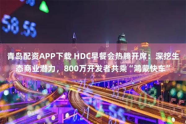 青岛配资APP下载 HDC早餐会热腾开席：深挖生态商业潜力，800万开发者共乘“鸿蒙快车”