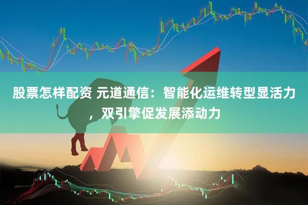 股票怎样配资 元道通信：智能化运维转型显活力，双引擎促发展添动力