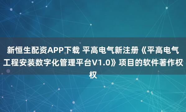 新恒生配资APP下载 平高电气新注册《平高电气工程安装数字化管理平台V1.0》项目的软件著作权