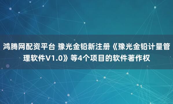 鸿腾网配资平台 豫光金铅新注册《豫光金铅计量管理软件V1.0》等4个项目的软件著作权