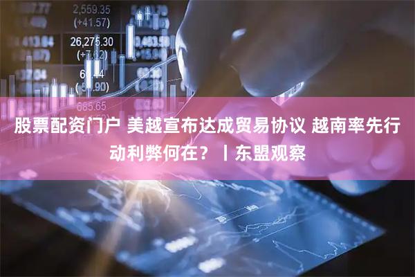 股票配资门户 美越宣布达成贸易协议 越南率先行动利弊何在？丨东盟观察