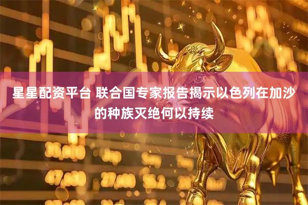 星星配资平台 联合国专家报告揭示以色列在加沙的种族灭绝何以持续