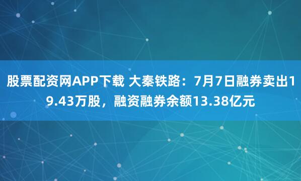 股票配资网APP下载 大秦铁路：7月7日融券卖出19.43万股，融资融券余额13.38亿元