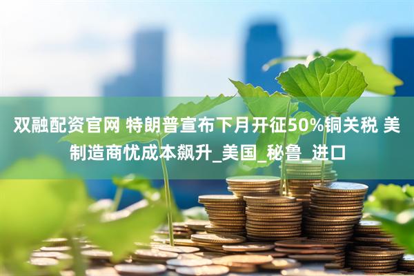双融配资官网 特朗普宣布下月开征50%铜关税 美制造商忧成本飙升_美国_秘鲁_进口