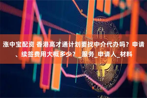 涨中宝配资 香港高才通计划要找中介代办吗？申请、续签费用大概多少？_服务_申请人_材料