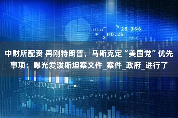 中财所配资 再刚特朗普，马斯克定“美国党”优先事项：曝光爱泼斯坦案文件_案件_政府_进行了