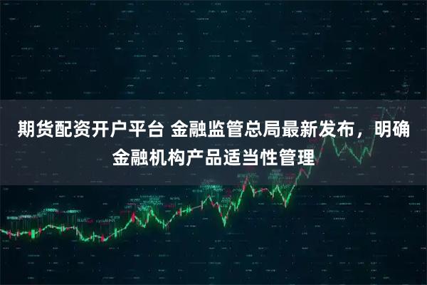 期货配资开户平台 金融监管总局最新发布，明确金融机构产品适当性管理