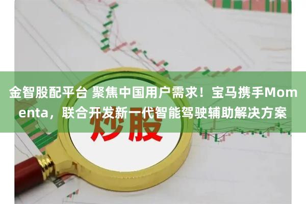 金智股配平台 聚焦中国用户需求！宝马携手Momenta，联合开发新一代智能驾驶辅助解决方案
