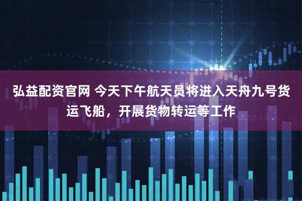 弘益配资官网 今天下午航天员将进入天舟九号货运飞船，开展货物转运等工作