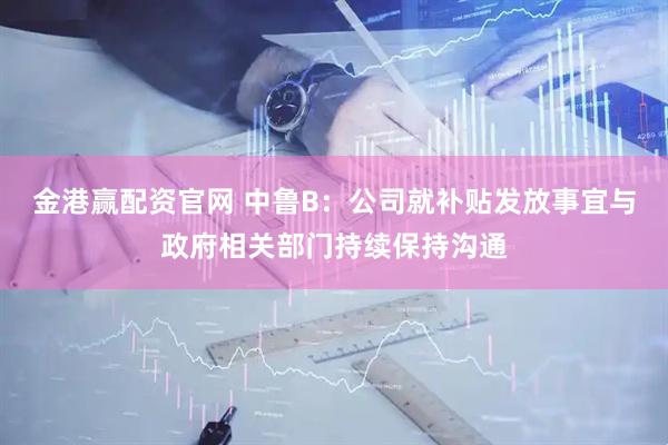 金港赢配资官网 中鲁B：公司就补贴发放事宜与政府相关部门持续保持沟通