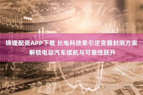 锦锂配资APP下载 长电科技牵引逆变器封测方案 解锁电动汽车续航与可靠性跃升