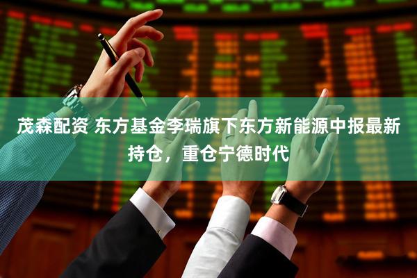 茂森配资 东方基金李瑞旗下东方新能源中报最新持仓，重仓宁德时代