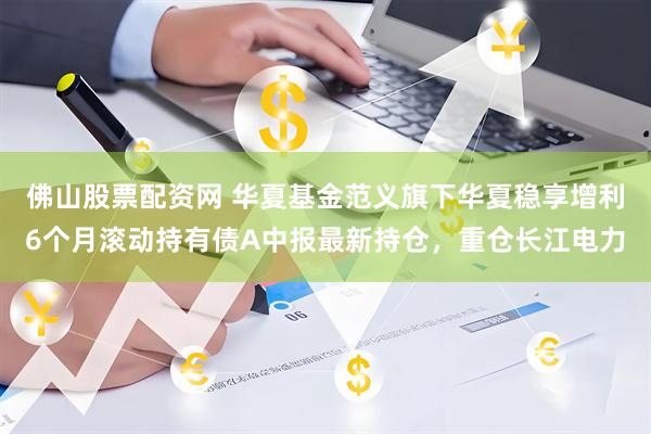 佛山股票配资网 华夏基金范义旗下华夏稳享增利6个月滚动持有债A中报最新持仓，重仓长江电力