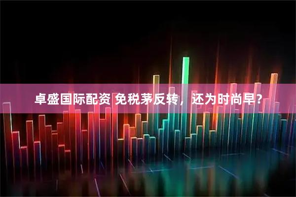 卓盛国际配资 免税茅反转，还为时尚早？