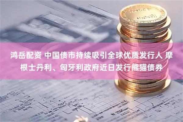 鸿岳配资 中国债市持续吸引全球优质发行人 摩根士丹利、匈牙利政府近日发行熊猫债券