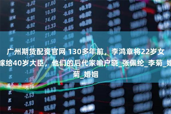 广州期货配资官网 130多年前，李鸿章将22岁女儿嫁给40岁大臣，他们的后代家喻户晓_张佩纶_李菊_婚姻