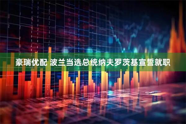 豪瑞优配 波兰当选总统纳夫罗茨基宣誓就职