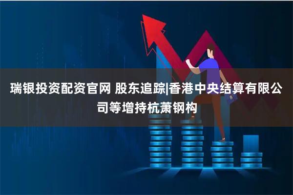 瑞银投资配资官网 股东追踪|香港中央结算有限公司等增持杭萧钢构