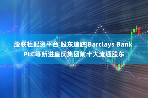 股联社配资平台 股东追踪|Barclays Bank PLC等新进皇氏集团前十大流通股东