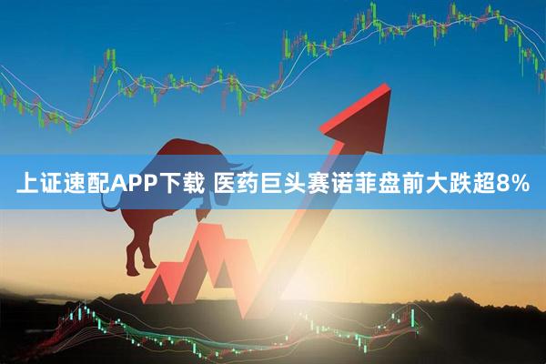 上证速配APP下载 医药巨头赛诺菲盘前大跌超8%