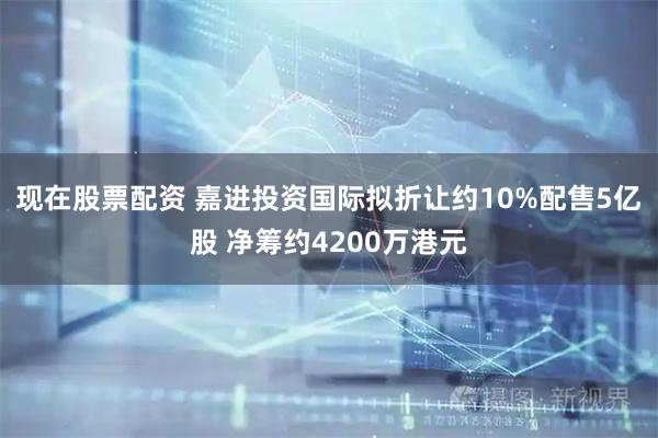 现在股票配资 嘉进投资国际拟折让约10%配售5亿股 净筹约4200万港元