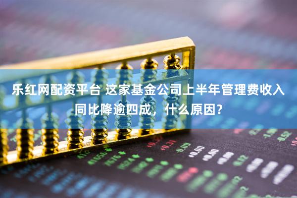 乐红网配资平台 这家基金公司上半年管理费收入同比降逾四成，什么原因？