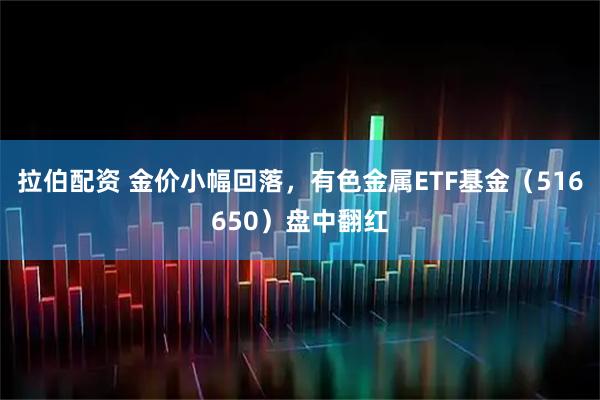 拉伯配资 金价小幅回落，有色金属ETF基金（516650）盘中翻红