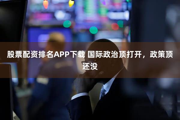 股票配资排名APP下载 国际政治顶打开，政策顶还没