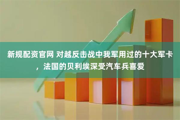 新规配资官网 对越反击战中我军用过的十大军卡，法国的贝利埃深受汽车兵喜爱