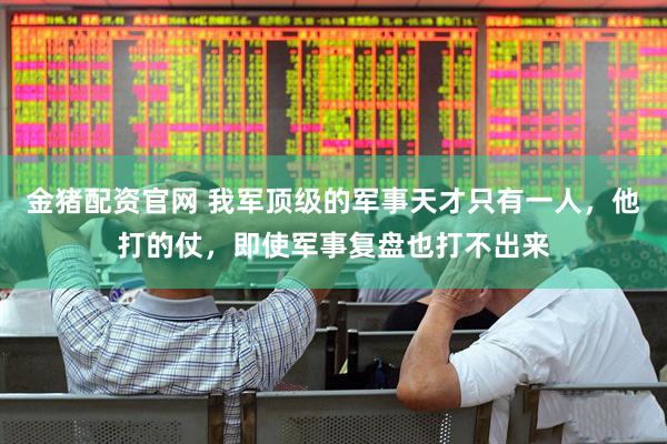 金猪配资官网 我军顶级的军事天才只有一人，他打的仗，即使军事复盘也打不出来