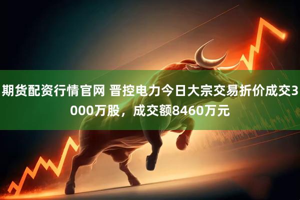 期货配资行情官网 晋控电力今日大宗交易折价成交3000万股，成交额8460万元