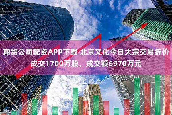 期货公司配资APP下载 北京文化今日大宗交易折价成交1700万股，成交额6970万元