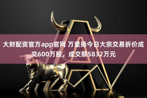 大财配资官方app官网 万里扬今日大宗交易折价成交600万股，成交额5832万元