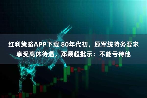 红利策略APP下载 80年代初，原军统特务要求享受离休待遇，邓颖超批示：不能亏待他