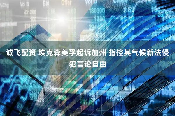 诚飞配资 埃克森美孚起诉加州 指控其气候新法侵犯言论自由