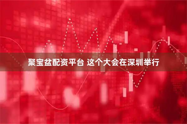 聚宝盆配资平台 这个大会在深圳举行