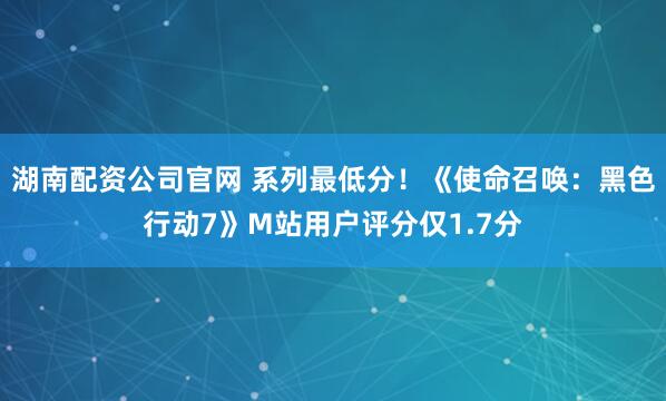 湖南配资公司官网 系列最低分！《使命召唤：黑色行动7》M站用户评分仅1.7分