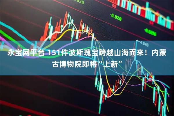 永宝网平台 151件波斯瑰宝跨越山海而来！内蒙古博物院即将“上新”