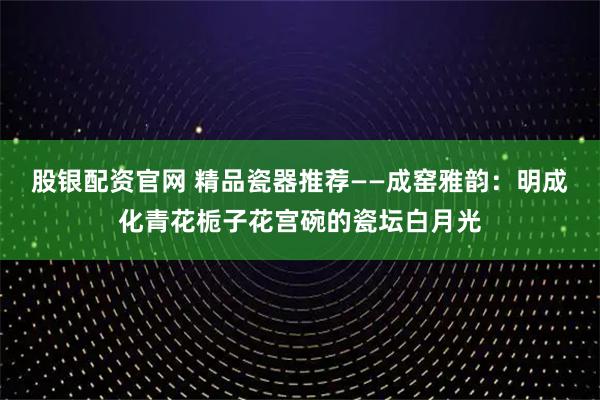 股银配资官网 精品瓷器推荐——成窑雅韵：明成化青花栀子花宫碗的瓷坛白月光