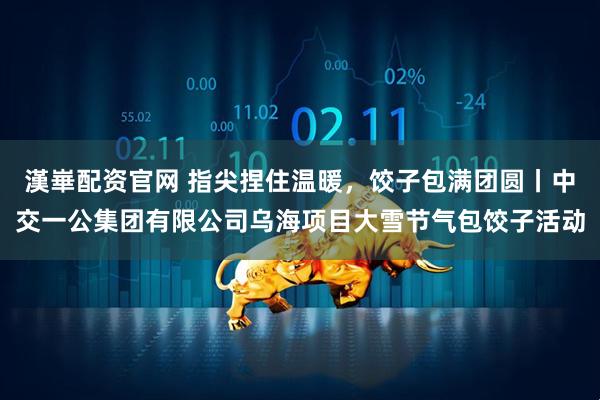 漢崋配资官网 指尖捏住温暖，饺子包满团圆丨中交一公集团有限公司乌海项目大雪节气包饺子活动