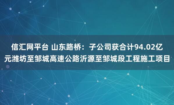 信汇网平台 山东路桥：子公司获合计94.02亿元潍坊至邹城高速公路沂源至邹城段工程施工项目