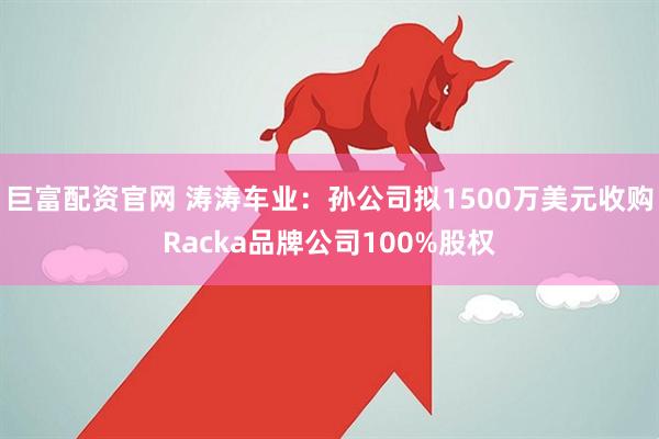 巨富配资官网 涛涛车业：孙公司拟1500万美元收购Racka品牌公司100%股权
