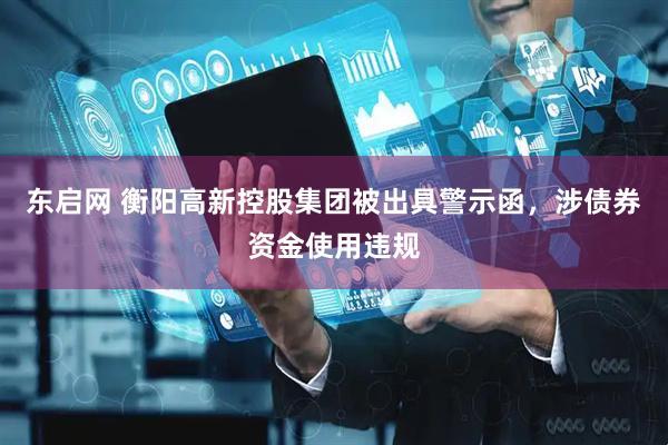 东启网 衡阳高新控股集团被出具警示函，涉债券资金使用违规