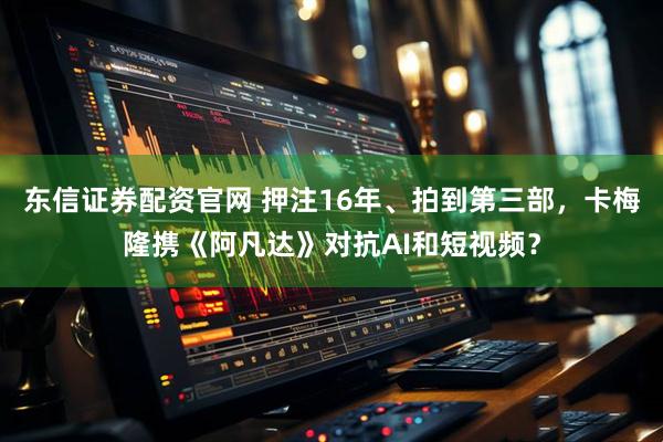 东信证券配资官网 押注16年、拍到第三部，卡梅隆携《阿凡达》对抗AI和短视频？