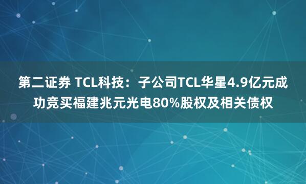 第二证券 TCL科技：子公司TCL华星4.9亿元成功竞买福建兆元光电80%股权及相关债权